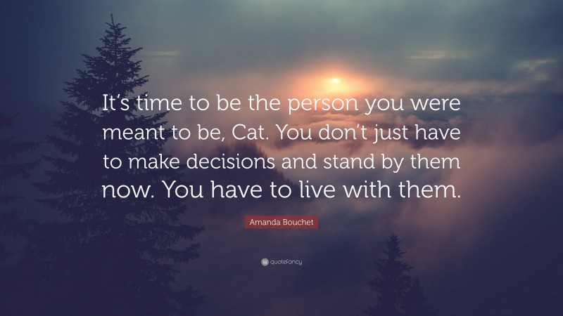 Amanda Bouchet Quote: “It’s time to be the person you were meant to be, Cat. You don’t just have to make decisions and stand by them now. You have to live with them.”