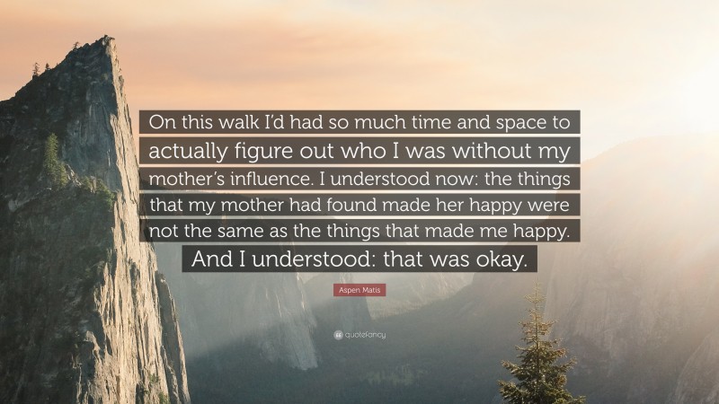 Aspen Matis Quote: “On this walk I’d had so much time and space to actually figure out who I was without my mother’s influence. I understood now: the things that my mother had found made her happy were not the same as the things that made me happy. And I understood: that was okay.”