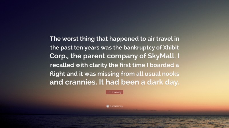 L.H. Cosway Quote: “The worst thing that happened to air travel in the past ten years was the bankruptcy of Xhibit Corp., the parent company of SkyMall. I recalled with clarity the first time I boarded a flight and it was missing from all usual nooks and crannies. It had been a dark day.”