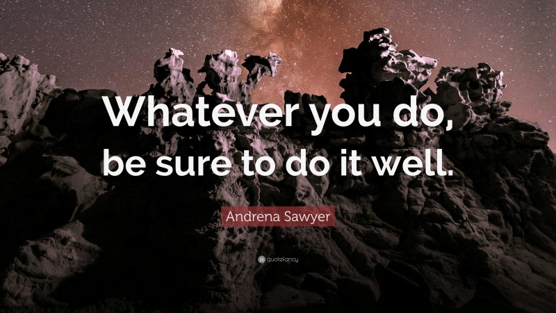 Andrena Sawyer Quote: “Whatever you do, be sure to do it well.”