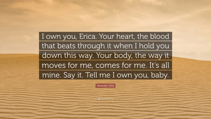 Meredith Wild Quote: “I own you, Erica. Your heart, the blood that beats through it when I hold you down this way. Your body, the way it moves for me, comes for me. It’s all mine. Say it. Tell me I own you, baby.”