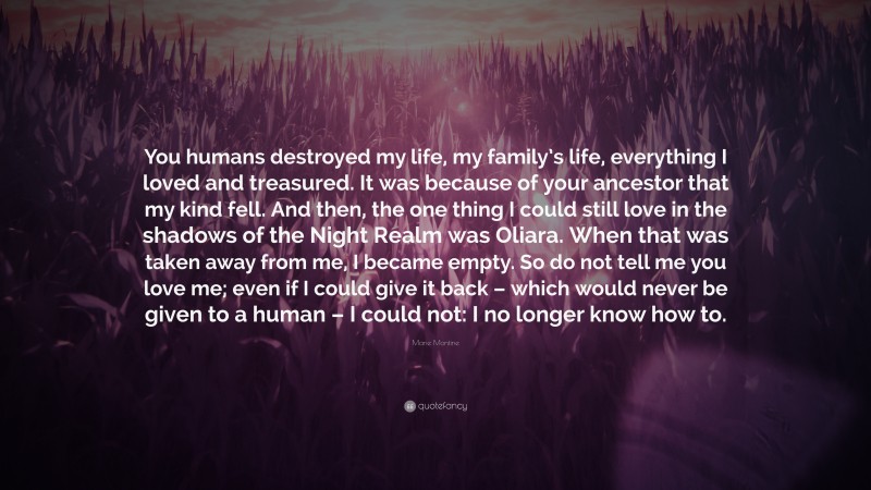 Marie Montine Quote: “You humans destroyed my life, my family’s life, everything I loved and treasured. It was because of your ancestor that my kind fell. And then, the one thing I could still love in the shadows of the Night Realm was Oliara. When that was taken away from me, I became empty. So do not tell me you love me; even if I could give it back – which would never be given to a human – I could not: I no longer know how to.”