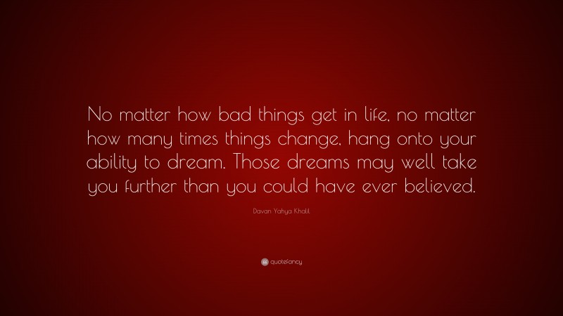 Davan Yahya Khalil Quote: “No matter how bad things get in life, no matter how many times things change, hang onto your ability to dream. Those dreams may well take you further than you could have ever believed.”