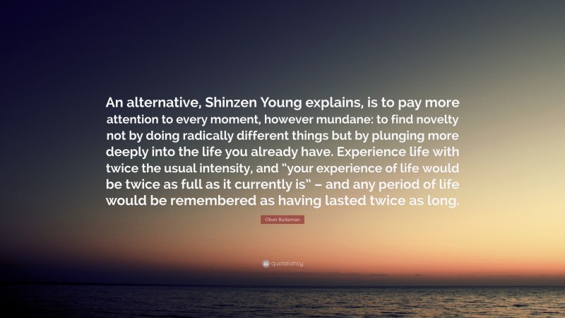 Oliver Burkeman Quote: “An alternative, Shinzen Young explains, is to pay more attention to every moment, however mundane: to find novelty not by doing radically different things but by plunging more deeply into the life you already have. Experience life with twice the usual intensity, and “your experience of life would be twice as full as it currently is” – and any period of life would be remembered as having lasted twice as long.”