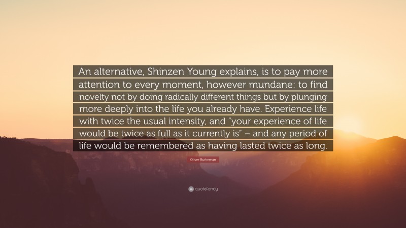 Oliver Burkeman Quote: “An alternative, Shinzen Young explains, is to pay more attention to every moment, however mundane: to find novelty not by doing radically different things but by plunging more deeply into the life you already have. Experience life with twice the usual intensity, and “your experience of life would be twice as full as it currently is” – and any period of life would be remembered as having lasted twice as long.”
