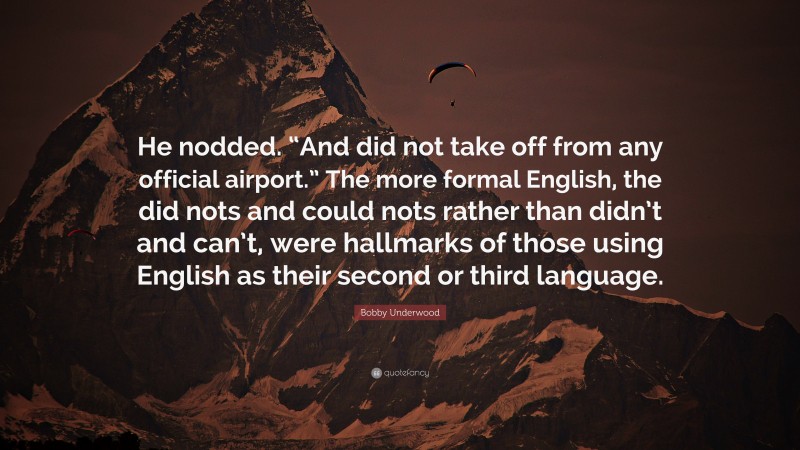 Bobby Underwood Quote: “He nodded. “And did not take off from any official airport.” The more formal English, the did nots and could nots rather than didn’t and can’t, were hallmarks of those using English as their second or third language.”