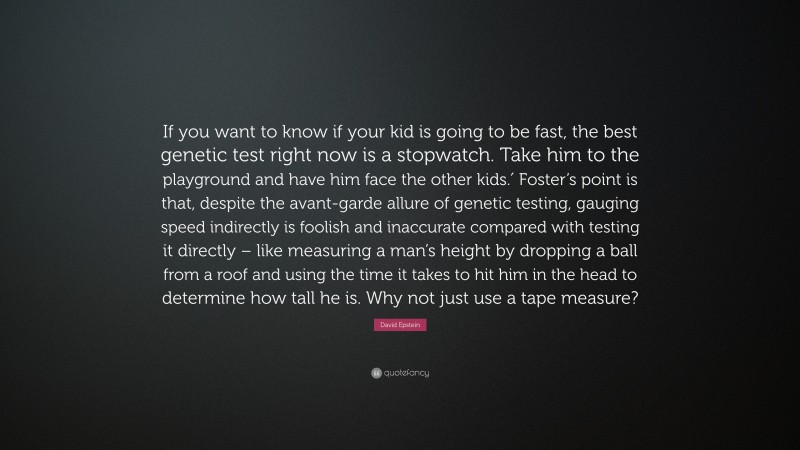 David Epstein Quote: “If you want to know if your kid is going to be fast, the best genetic test right now is a stopwatch. Take him to the playground and have him face the other kids.′ Foster’s point is that, despite the avant-garde allure of genetic testing, gauging speed indirectly is foolish and inaccurate compared with testing it directly – like measuring a man’s height by dropping a ball from a roof and using the time it takes to hit him in the head to determine how tall he is. Why not just use a tape measure?”