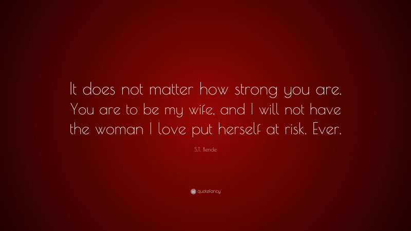S.T. Bende Quote: “It does not matter how strong you are. You are to be my wife, and I will not have the woman I love put herself at risk. Ever.”