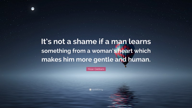 Nizar Qabbani Quote: “It’s not a shame if a man learns something from a woman’s heart which makes him more gentle and human.”