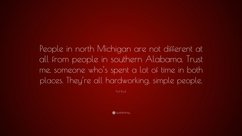 Kid Rock Quote: “People in north Michigan are not different at all from people in southern Alabama. Trust me, someone who’s spent a lot of time in both places. They’re all hardworking, simple people.”