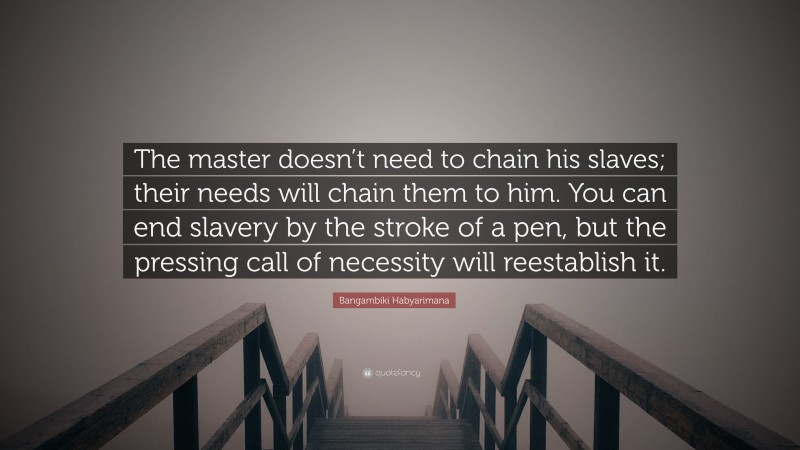 Bangambiki Habyarimana Quote: “The master doesn’t need to chain his slaves; their needs will chain them to him. You can end slavery by the stroke of a pen, but the pressing call of necessity will reestablish it.”