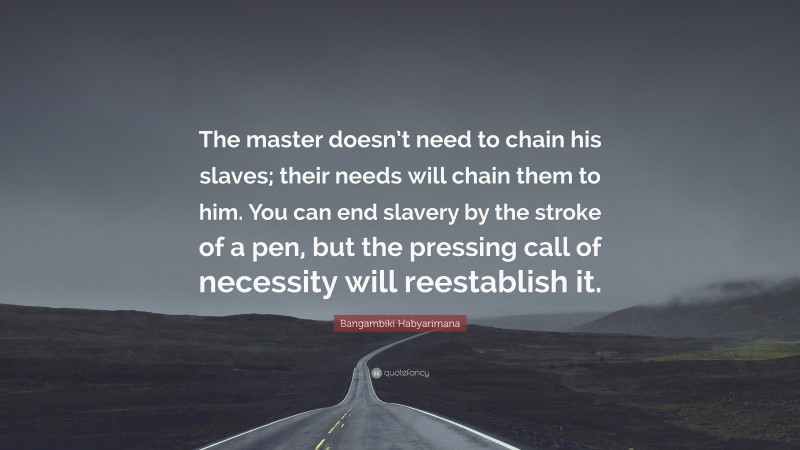 Bangambiki Habyarimana Quote: “The master doesn’t need to chain his slaves; their needs will chain them to him. You can end slavery by the stroke of a pen, but the pressing call of necessity will reestablish it.”