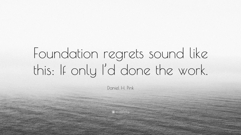 Daniel H. Pink Quote: “Foundation regrets sound like this: If only I’d done the work.”