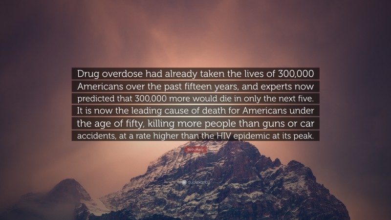 Beth Macy Quote: “Drug overdose had already taken the lives of 300,000 Americans over the past fifteen years, and experts now predicted that 300,000 more would die in only the next five. It is now the leading cause of death for Americans under the age of fifty, killing more people than guns or car accidents, at a rate higher than the HIV epidemic at its peak.”