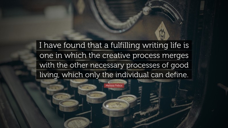 Melissa Febos Quote: “I have found that a fulfilling writing life is one in which the creative process merges with the other necessary processes of good living, which only the individual can define.”