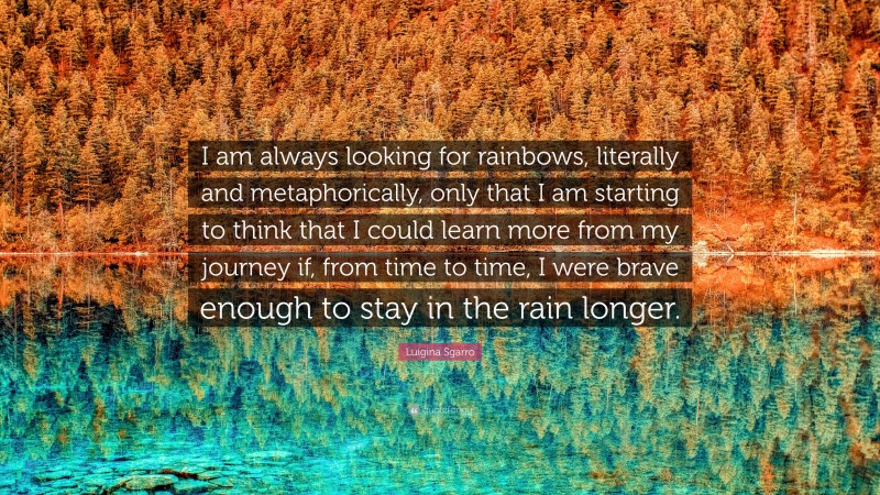 Luigina Sgarro Quote: “I am always looking for rainbows, literally and metaphorically, only that I am starting to think that I could learn more from my journey if, from time to time, I were brave enough to stay in the rain longer.”