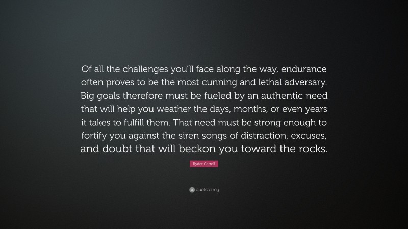 Ryder Carroll Quote: “Of all the challenges you’ll face along the way, endurance often proves to be the most cunning and lethal adversary. Big goals therefore must be fueled by an authentic need that will help you weather the days, months, or even years it takes to fulfill them. That need must be strong enough to fortify you against the siren songs of distraction, excuses, and doubt that will beckon you toward the rocks.”