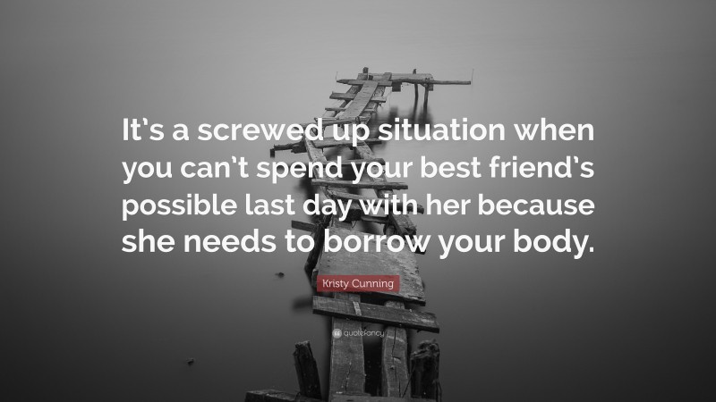 Kristy Cunning Quote: “It’s a screwed up situation when you can’t spend your best friend’s possible last day with her because she needs to borrow your body.”