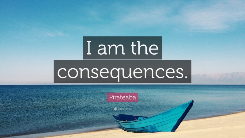 Pirateaba Quote: “I am the consequences.”