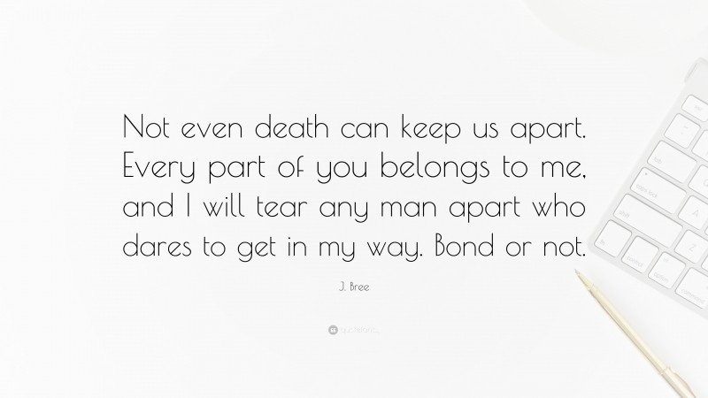 J. Bree Quote: “Not even death can keep us apart. Every part of you belongs to me, and I will tear any man apart who dares to get in my way. Bond or not.”
