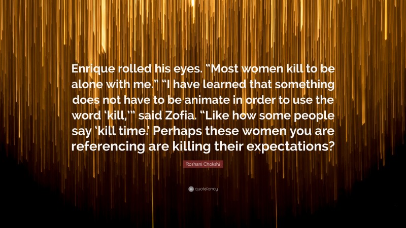 Roshani Chokshi Quote: “Enrique rolled his eyes. “Most women kill to be alone with me.” “I have learned that something does not have to be animate in order to use the word ‘kill,’” said Zofia. “Like how some people say ‘kill time.’ Perhaps these women you are referencing are killing their expectations?”