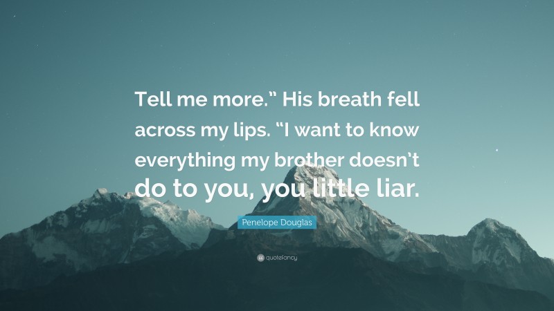 Penelope Douglas Quote: “Tell me more.” His breath fell across my lips. “I want to know everything my brother doesn’t do to you, you little liar.”