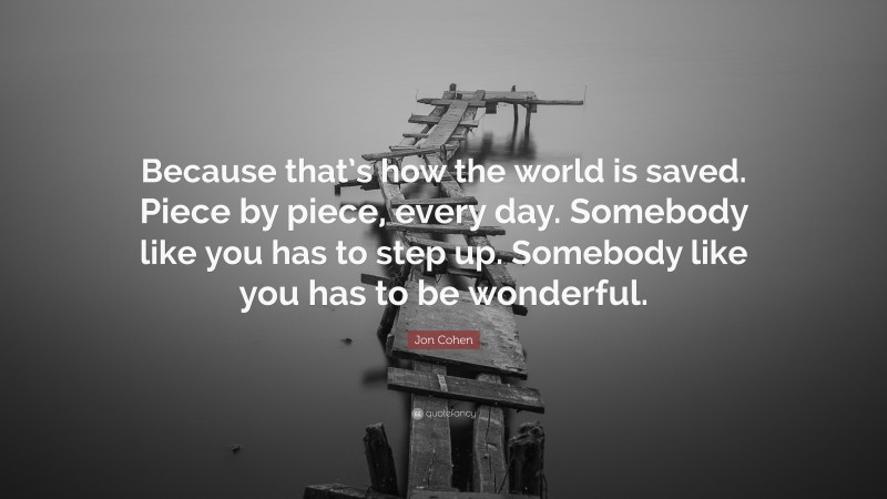 Jon Cohen Quote: “Because that’s how the world is saved. Piece by piece, every day. Somebody like you has to step up. Somebody like you has to be wonderful.”
