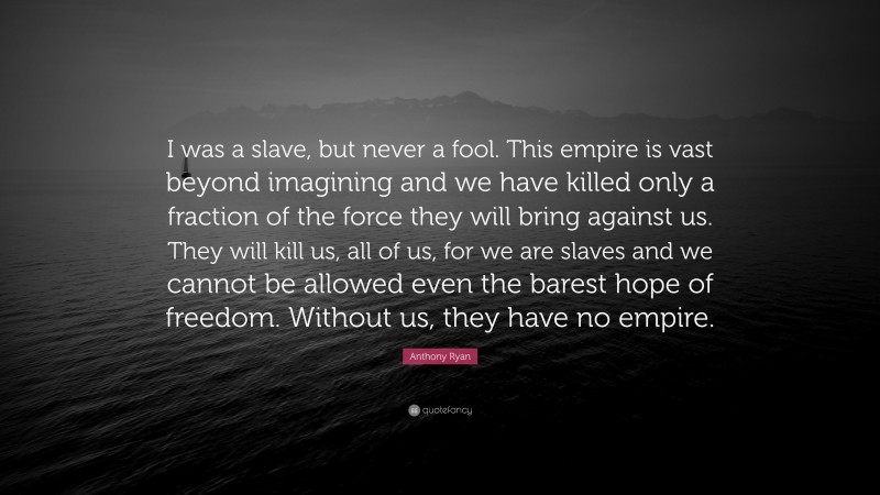 Anthony Ryan Quote: “I was a slave, but never a fool. This empire is vast beyond imagining and we have killed only a fraction of the force they will bring against us. They will kill us, all of us, for we are slaves and we cannot be allowed even the barest hope of freedom. Without us, they have no empire.”