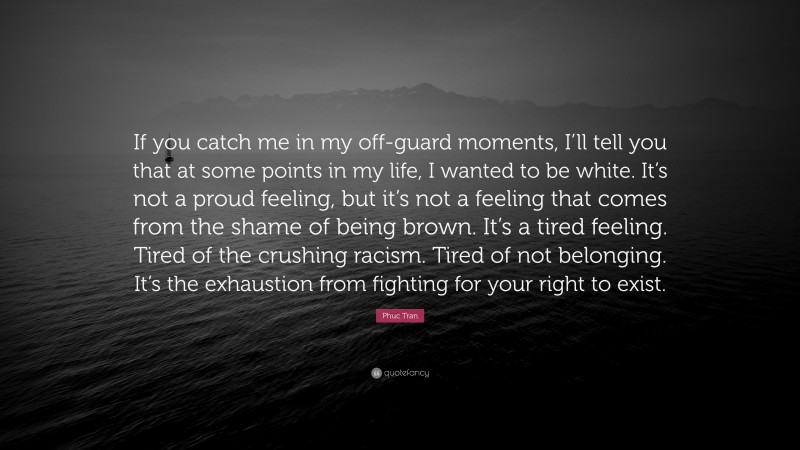 Phuc Tran Quote: “If you catch me in my off-guard moments, I’ll tell you that at some points in my life, I wanted to be white. It’s not a proud feeling, but it’s not a feeling that comes from the shame of being brown. It’s a tired feeling. Tired of the crushing racism. Tired of not belonging. It’s the exhaustion from fighting for your right to exist.”
