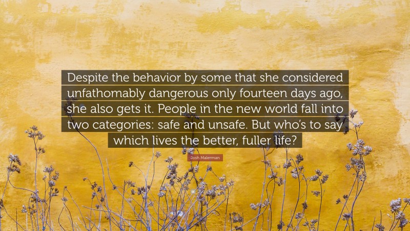 Josh Malerman Quote: “Despite the behavior by some that she considered unfathomably dangerous only fourteen days ago, she also gets it. People in the new world fall into two categories: safe and unsafe. But who’s to say which lives the better, fuller life?”