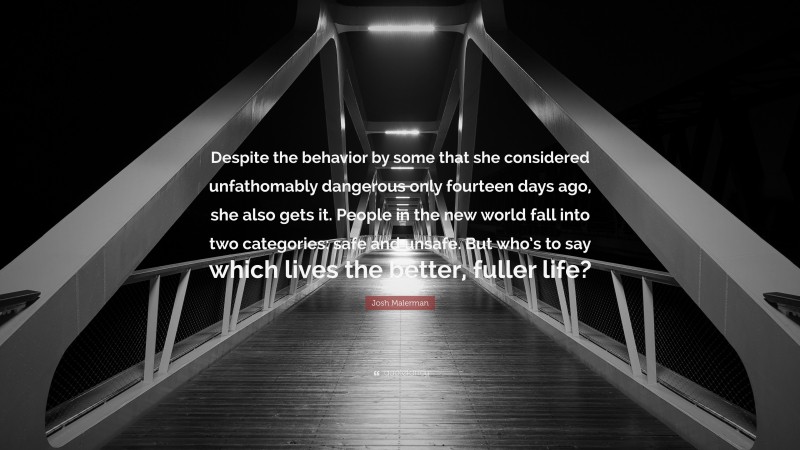 Josh Malerman Quote: “Despite the behavior by some that she considered unfathomably dangerous only fourteen days ago, she also gets it. People in the new world fall into two categories: safe and unsafe. But who’s to say which lives the better, fuller life?”