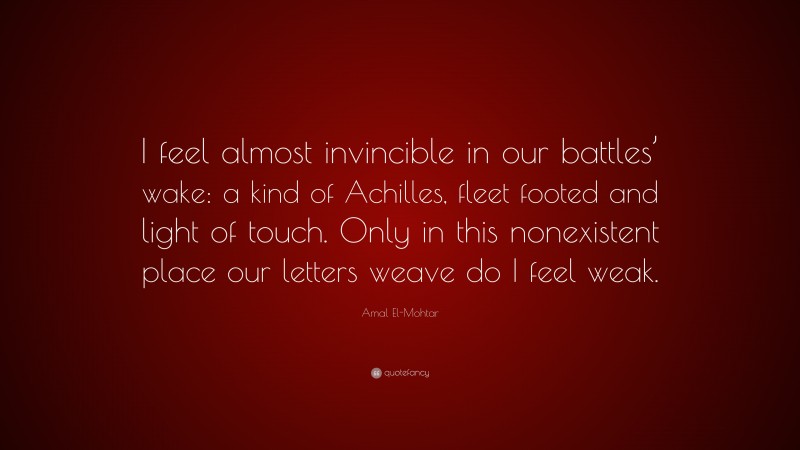 Amal El-Mohtar Quote: “I feel almost invincible in our battles’ wake: a kind of Achilles, fleet footed and light of touch. Only in this nonexistent place our letters weave do I feel weak.”