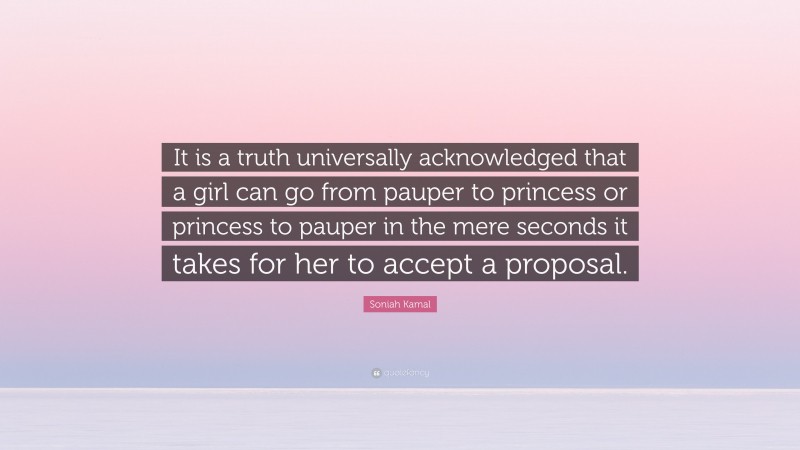 Soniah Kamal Quote: “It is a truth universally acknowledged that a girl can go from pauper to princess or princess to pauper in the mere seconds it takes for her to accept a proposal.”