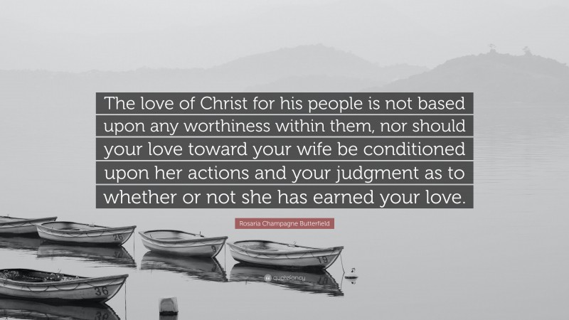 Rosaria Champagne Butterfield Quote: “The love of Christ for his people is not based upon any worthiness within them, nor should your love toward your wife be conditioned upon her actions and your judgment as to whether or not she has earned your love.”