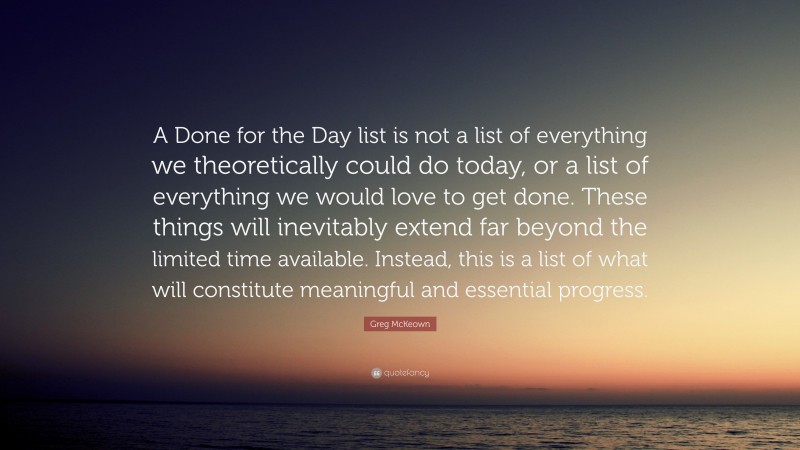 Greg McKeown Quote: “A Done for the Day list is not a list of everything we theoretically could do today, or a list of everything we would love to get done. These things will inevitably extend far beyond the limited time available. Instead, this is a list of what will constitute meaningful and essential progress.”