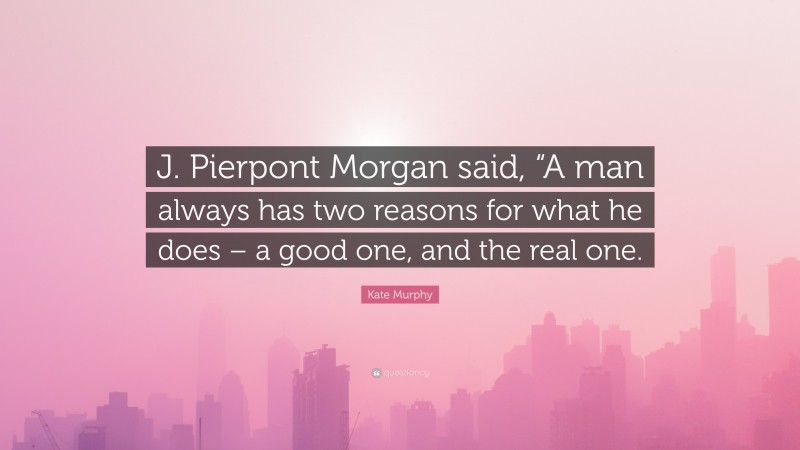 Kate Murphy Quote: “J. Pierpont Morgan said, “A man always has two reasons for what he does – a good one, and the real one.”