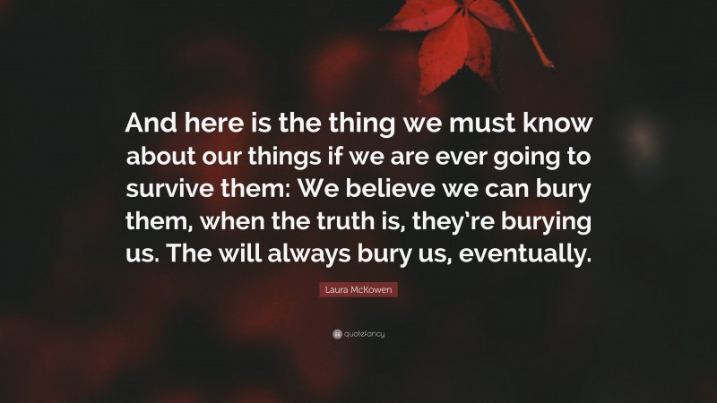 Laura McKowen Quote: “And here is the thing we must know about our things if we are ever going to survive them: We believe we can bury them, when the truth is, they’re burying us. The will always bury us, eventually.”