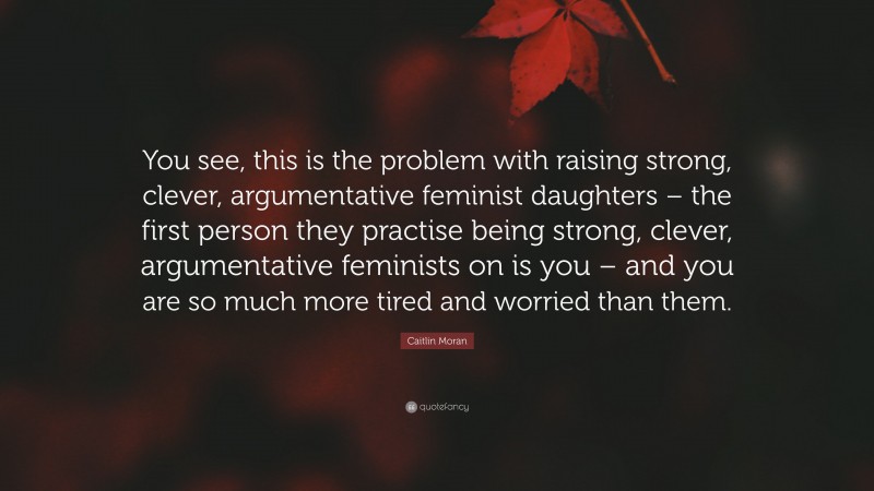 Caitlin Moran Quote: “You see, this is the problem with raising strong, clever, argumentative feminist daughters – the first person they practise being strong, clever, argumentative feminists on is you – and you are so much more tired and worried than them.”