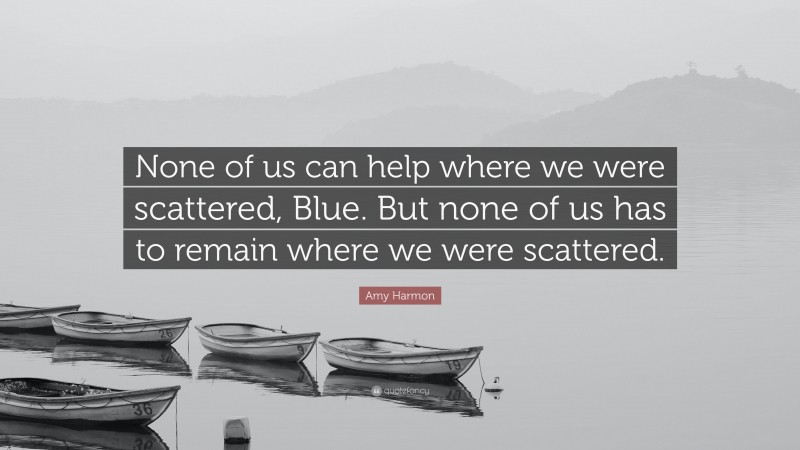 Amy Harmon Quote: “None of us can help where we were scattered, Blue. But none of us has to remain where we were scattered.”