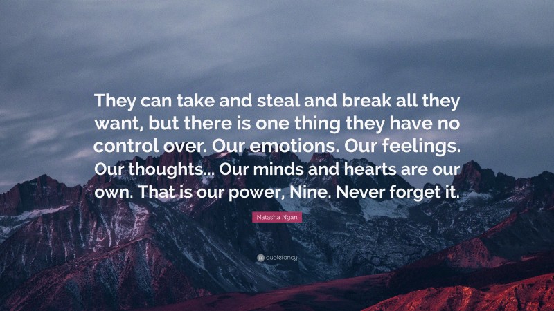 Natasha Ngan Quote: “They can take and steal and break all they want, but there is one thing they have no control over. Our emotions. Our feelings. Our thoughts... Our minds and hearts are our own. That is our power, Nine. Never forget it.”