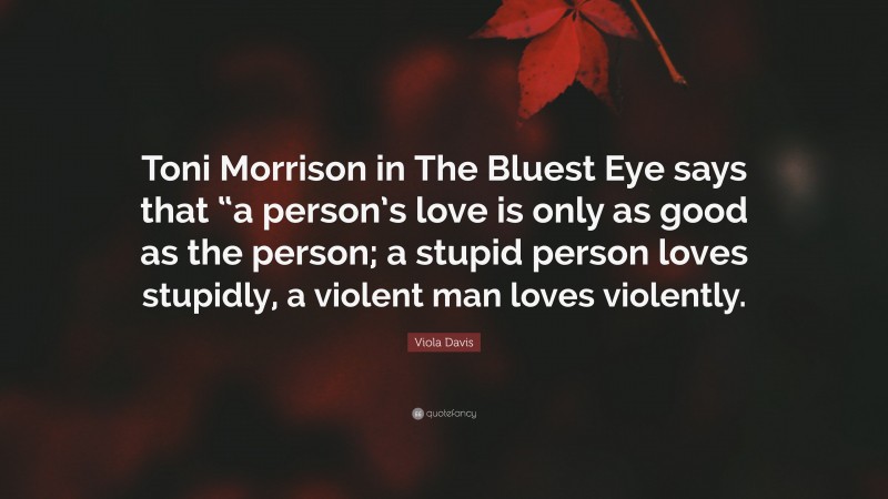 Viola Davis Quote: “Toni Morrison in The Bluest Eye says that “a person’s love is only as good as the person; a stupid person loves stupidly, a violent man loves violently.”