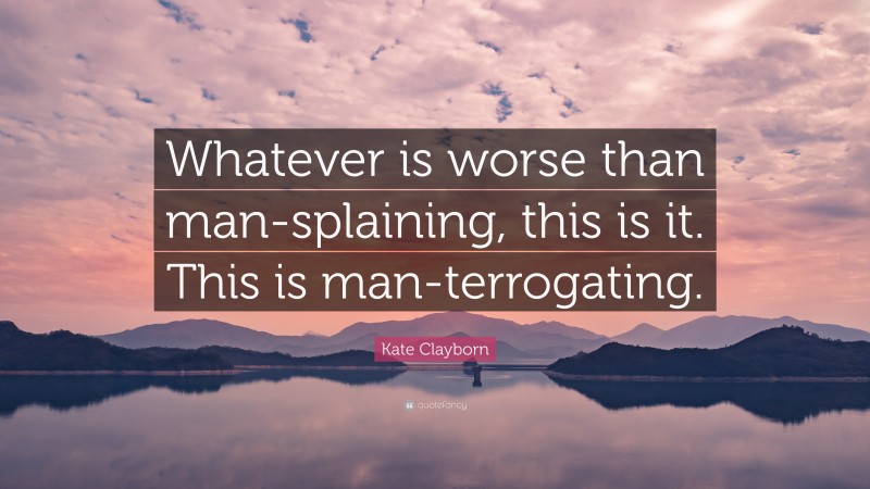 Kate Clayborn Quote: “Whatever is worse than man-splaining, this is it. This is man-terrogating.”