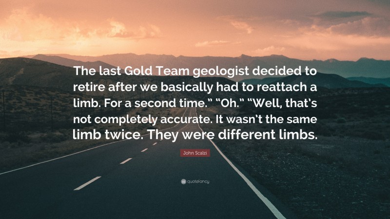 John Scalzi Quote: “The last Gold Team geologist decided to retire after we basically had to reattach a limb. For a second time.” “Oh.” “Well, that’s not completely accurate. It wasn’t the same limb twice. They were different limbs.”