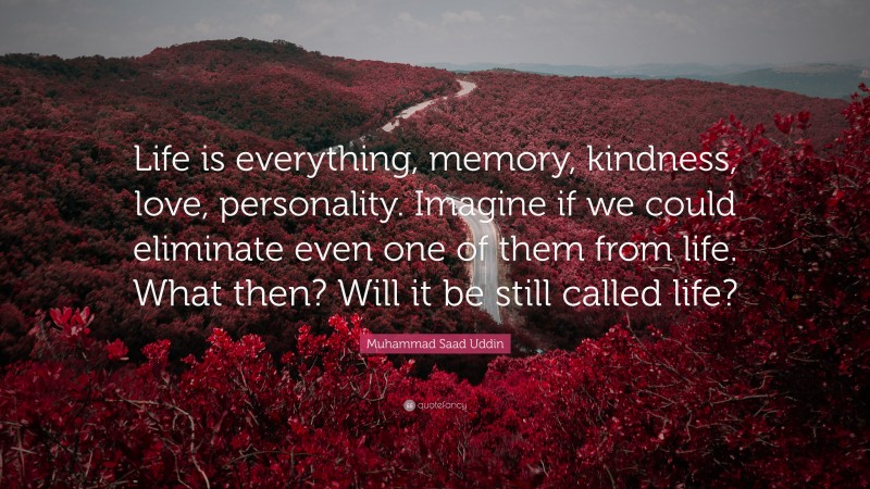Muhammad Saad Uddin Quote: “Life is everything, memory, kindness, love, personality. Imagine if we could eliminate even one of them from life. What then? Will it be still called life?”