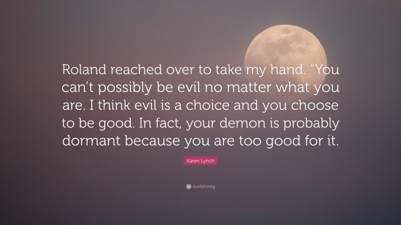 Karen Lynch Quote: “Roland reached over to take my hand. “You can’t possibly be evil no matter what you are. I think evil is a choice and you choose to be good. In fact, your demon is probably dormant because you are too good for it.”