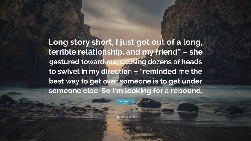 Ana Huang Quote: “Long story short, I just got out of a long, terrible relationship, and my friend” – she gestured toward me, causing dozens of heads to swivel in my direction – “reminded me the best way to get over someone is to get under someone else. So I’m looking for a rebound.”