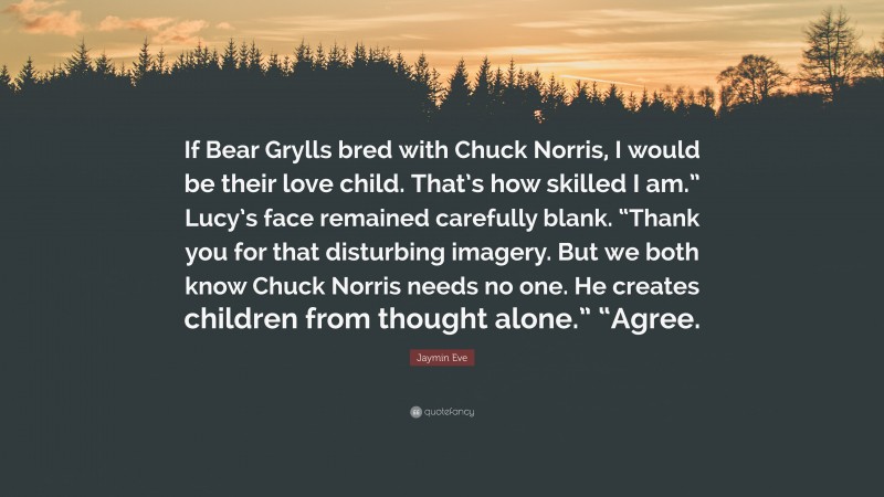 Jaymin Eve Quote: “If Bear Grylls bred with Chuck Norris, I would be their love child. That’s how skilled I am.” Lucy’s face remained carefully blank. “Thank you for that disturbing imagery. But we both know Chuck Norris needs no one. He creates children from thought alone.” “Agree.”