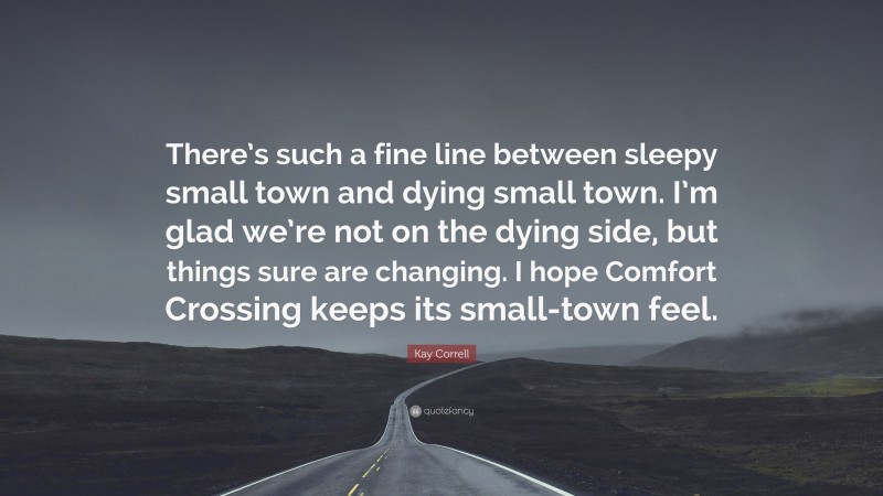 Kay Correll Quote: “There’s such a fine line between sleepy small town and dying small town. I’m glad we’re not on the dying side, but things sure are changing. I hope Comfort Crossing keeps its small-town feel.”