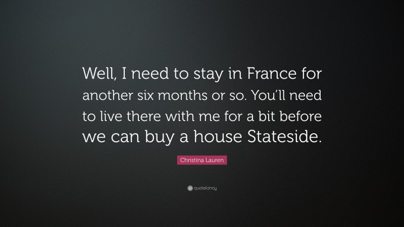 Christina Lauren Quote: “Well, I need to stay in France for another six months or so. You’ll need to live there with me for a bit before we can buy a house Stateside.”