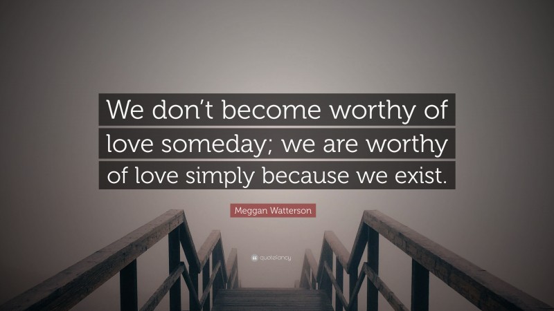 Meggan Watterson Quote: “We don’t become worthy of love someday; we are worthy of love simply because we exist.”